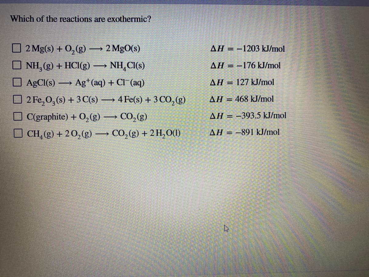 Which of the reactions are exothermic?
O 2 Mg(s) + 0,(g) → 2 MgO(s)
AH = -1203 kJ/mol
O NH, (g) + HCI(g)
O AgCl(s) → Ag*(aq) + Cl (aq)
NH,CI(s)
AH = –176 kJ/mol
ΔΗ
127 kJ/mol
%3D
-4 Fe(s) + 3 CO,(g)
O 2 Fe, 0, (s) + 3 C(s)
O C(graphite) + 0,(g) → CO, (g)
CH, (g) + 20,(g)→ CO, (g) + 2 H,0(1)
AH = 468 kJ/mol
AH = –393.5 kJ/mol
AH = -891 kJ/mol
