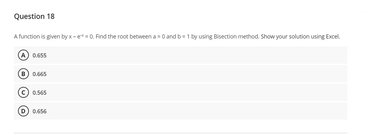 Question 18
A function is given by x - ex = 0. Find the root between a = 0 and b = 1 by using Bisection method. Show your solution using Excel.
A) 0.655
B 0.665
0.565
(D 0.656