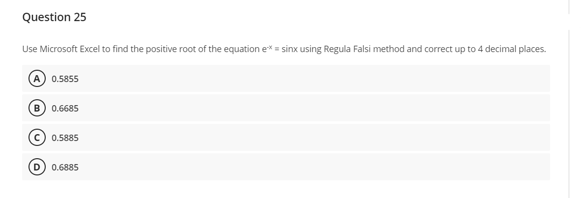 Question 25
Use Microsoft Excel to find the positive root of the equation ex = sinx using Regula Falsi method and correct up to 4 decimal places.
A 0.5855
B 0.6685
с 0.5885
D 0.6885