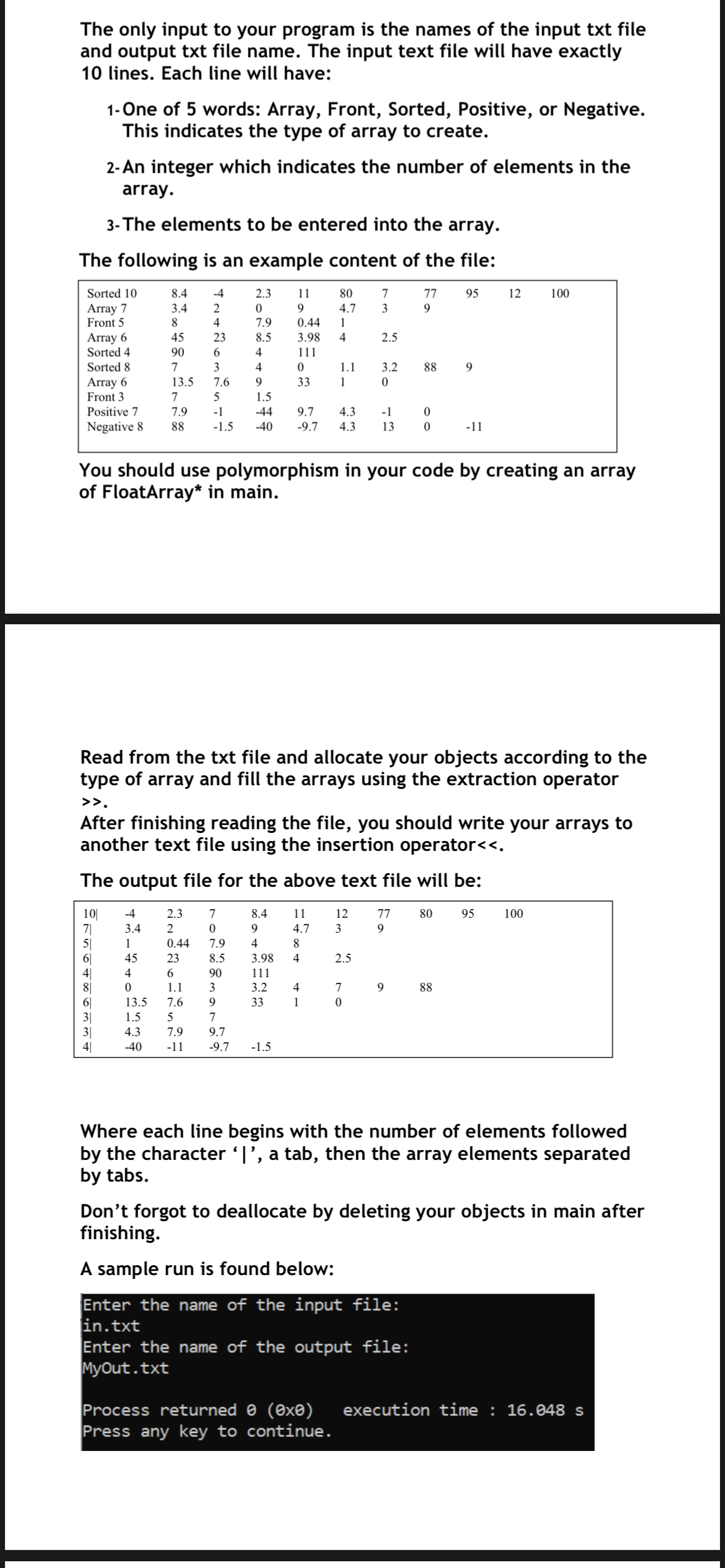 The only input to your program is the names of the input txt file
and output txt file name. The input text file will have exactly
10 lines. Each line will have:
1- One of 5 words: Array, Front, Sorted, Positive, or Negative.
This indicates the type of array to create.
2- An integer which indicates the number of elements in the
array.
3- The elements to be entered into the array.
The following is an example content of the file:
Sorted 10
8.4
-4
2.3
11
80
7
77
95
12
100
Array 7
Front 5
3.4
9
4.7
3
9
8.
4
7.9
0.44
1
Array 6
Sorted 4
45
23
8.5
3.98
4
2.5
90
4
111
Sorted 8
7
4
1.1
3.2
88
Array 6
Front 3
13.5
7.6
9.
33
1
7
1.5
Positive 7
7.9
-1
-44
9.7
4.3
-1
Negative 8
88
-1.5
-40
-9.7
4.3
13
-11
You should use polymorphism in your code by creating an array
of FloatArray* in main.
Read from the txt file and allocate your objects according to the
type of array and fill the arrays using the extraction operator
>>.
After finishing reading the file, you should write your arrays to
another text file using the insertion operator<<.
The output file for the above text file will be:
10|
7|
5|
6|
4|
8|
6|
3|
3|
4|
-4
2.3
7
8.4
11
12
77
80
95
100
3.4
2
9.
4.7
3
1
0.44
7.9
4
8
45
23
8.5
3.98
4
2.5
4
90
111
1.1
3
3.2
4
7
9
88
13.5
7.6
33
1
1.5
5
7
4.3
7.9
9.7
-40
-11
-9.7
-1.5
Where each line begins with the number of elements followed
by the character T', a tab, then the array elements separated
by tabs.
Don't forgot to deallocate by deleting your objects in main after
finishing.
A sample run is found below:
Enter the name of the input file:
in.txt
Enter the name of the output file:
MyOut.txt
Process returned 0 (0xe)
Press any key to continue.
execution time : 16.048 s
