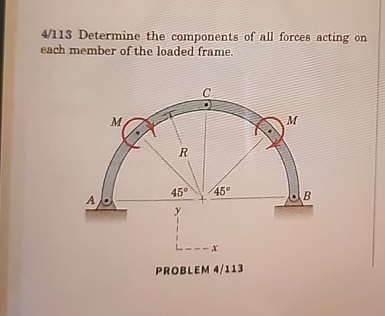4/113 Determine the components of all forces acting on
each member of the loaded frame.
A
M
M
R
45°
45°
B
y
PROBLEM 4/113