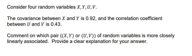 Consider four random variables X,Y, U,V.
The covariance between X and Y is 0.92, and the correlation coefficient
between U and V is 0.43.
Comment on which pair ((X,Y) or (U,V)) of random variables is more closely
linearly associated. Provide a clear explanation for your answer.

