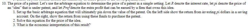 10. The price of a patent: Let's use the arbitrage equation to determine the price of a patent in a simple setting. Let R denote the interest rate, let pi denote the price of
an "idea" that is under patent, and let Prof denote the extra profit that can be earned by a firm that owns this idea.
1. Set up the basic arbitrage equation that will ultimately pin down the value of the patent. On the left side show the return from investing pi dollars in a saving
account. On the right, show the return from using these funds to purchase the patent.
2. Solve this equation for the price of the idea.
3. What is the economic interpretation of this result?
