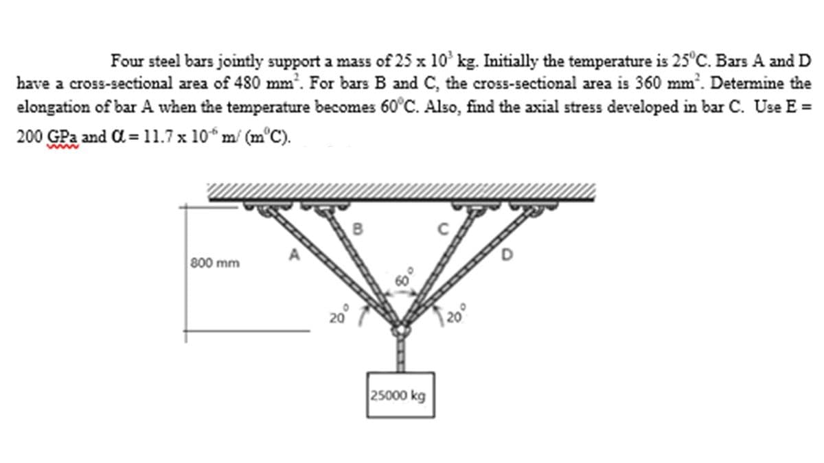 Four steel bars jointly support a mass of 25 x 10³ kg. Initially the temperature is 25°C. Bars A and D
have a cross-sectional area of 480 mm². For bars B and C, the cross-sectional area is 360 mm². Determine the
elongation of bar A when the temperature becomes 60°C. Also, find the axial stress developed in bar C. Use E =
200 GPa and α= 11.7 x 10 m/ (m°C).
800 mm
25000 kg
20°