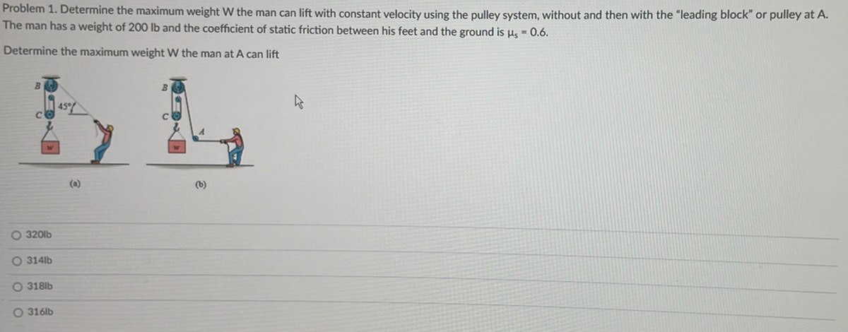 Problem 1. Determine the maximum weight W the man can lift with constant velocity using the pulley system, without and then with the "leading block" or pulley at A.
The man has a weight of 200 lb and the coefficient of static friction between his feet and the ground is µ = 0.6.
Determine the maximum weight W the man at A can lift
B
O 320lb
O 314lb
O318lb
O 316lb
45%
(a)