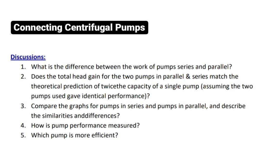 Connecting Centrifugal Pumps
Discussions:
1. What is the difference between the work of pumps series and parallel?
2. Does the total head gain for the two pumps in parallel & series match the
theoretical prediction of twicethe capacity of a single pump (assuming the two
pumps used gave identical performance)?
3. Compare the graphs for pumps in series and pumps in parallel, and describe
the similarities anddifferences?
4. How is pump performance measured?
5. Which pump is more efficient?