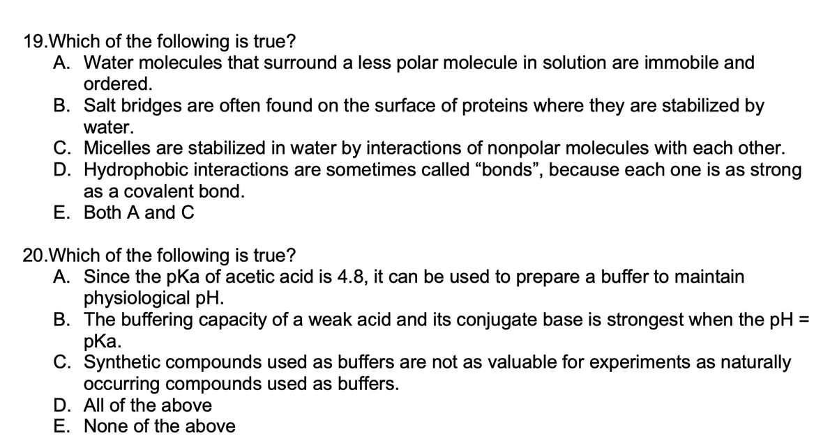 19. Which of the following is true?
A. Water molecules that surround a less polar molecule in solution are immobile and
ordered.
B. Salt bridges are often found on the surface of proteins where they are stabilized by
water.
C. Micelles are stabilized in water by interactions of nonpolar molecules with each other.
D. Hydrophobic interactions are sometimes called "bonds", because each one is as strong
as a covalent bond.
E. Both A and C
20. Which of the following is true?
A. Since the pKa of acetic acid is 4.8, it can be used to prepare a buffer to maintain
physiological pH.
B. The buffering capacity of a weak acid and its conjugate base is strongest when the pH =
pka.
C. Synthetic compounds used as buffers are not as valuable for experiments as naturally
occurring compounds used as buffers.
D. All of the above
E. None of the above