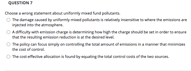 QUESTION 7
Choose a wrong statement about uniformly mixed fund pollutants.
O The damage caused by uniformly mixed pollutants is relatively insensitive to where the emissions are
injected into the atmosphere.
A difficulty with emission charge is determining how high the charge should be set in order to ensure
that the resulting emission reduction is at the desired level.
The policy can focus simply on controlling the total amount of emissions in a manner that minimizes
the cost of control.
O The cost-effective allocation is found by equating the total control costs of the two sources.
