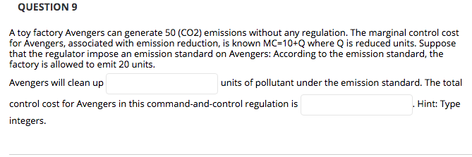 QUESTION 9
A toy factory Avengers can generate 50 (CO2) emissions without any regulation. The marginal control cost
for Ávengers, associated with emission reduction, is known MC=10+Q where Q is reduced units. Suppose
that the regulator impose an emission standard on Avengers: According to the emission standard, the
factory is allowed to emit 20 units.
Avengers will clean up
units of pollutant under the emission standard. The total
control cost for Avengers in this command-and-control regulation is
. Hint: Type
integers.
