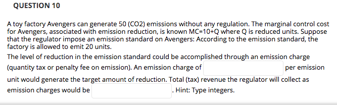 QUESTION 10
A toy factory Avengers can generate 50 (CO2) emissions without any regulation. The marginal control cost
for Ávengers, associated with emission reduction, is known MC=10+Q where Q is reduced units. Suppose
that the regulator impose an emission standard on Avengers: According to the emission standard, the
factory is allowed to emit 20 units.
The level of reduction in the emission standard could be accomplished through an emission charge
(quantity tax or penalty fee on emission). An emission charge of
per emission
unit would generate the target amount of reduction. Total (tax) revenue the regulator will collect as
emission charges would be
. Hint: Type integers.
