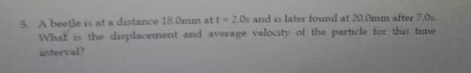 3. A beetle is at a distance 18.0mm at t= 2.0s and is later found at 20.0mm after 7.0s.
What is the displacement and average velocity of the particle for thus time
interval?
