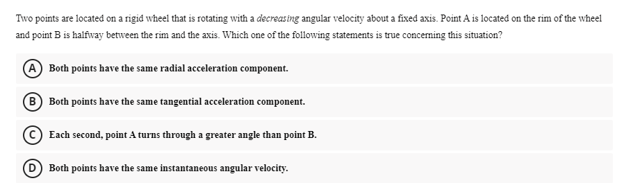 Two points are located on a rigid wheel that is rotating with a decreasing angular velocity about a fixed axis. Point A is located on the rim of the wheel
and point B is halfway between the rim and the axis. Which one of the following statements is true concerning this situation?
(A) Both points have the same radial acceleration component.
(B) Both points have the same tangential acceleration component.
(c) Each second, point A turns through a greater angle than point B.
D) Both points have the same instantaneous angular velocity.

