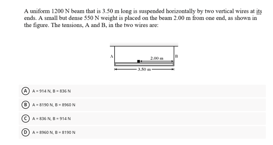 A uniform 1200 N beam that is 3.50 m long is suspended horizontally by two vertical wires at its
ends. A small but dense 550 N weight is placed on the beam 2.00 m from one end, as shown in
the figure. The tensions, A and B, in the two wires are:
B
2.00 m
- 3.50 m
A A = 914 N, B = 836 N
(B) A = 8190 N, B = 8960 N
A = 836 N, B = 914 N
A = 8960 N, B = 8190 N
