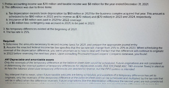 1. Pretax accounting income was S70 million and taxable income was $8 million for the year ended December 31, 2021.
2. The difference was due to three items:
a. Tax depreciation exceeds book depreciation by $60 million in 2021 for the business complex acquired that year. This amount is
scheduled to be $80 million in 2022 and to reverse as ($70 million) and ($70 million) in 2023 and 2024, respectively.
b Insurance of $8 millian was paid in 2021 for 2022 coverage
C. A $6 million loss contingency was accrued in 2021, to be paid in 2023.
3. No temporary differences existed at the beginning of 2021.
4. The tax rate is 25%
Required:
1. Determine the amounts necessary to record income taxes for 2021, and prepare the appropriate journal entry
2. Assume the enacted federal income tax law specifies that the tax rate will change from 25% ta 20% in 2023. When scheduling the
reversal of the depreciation difference, you were uncertain as to how to deal with the fact that the difference will continue to originate
in 2022 before reversing the next two years. Upon consulting PricewaterhouseCoopers' Comperio database, you found
441 Depreciable and amortizable assets
Only the reversals of the temporary difference at the balance sheet date woud be scheduied. Future origwations are not considered
in determving the reversal pattem of temporary aifferences for depreciable assets FAS 109(FAS8 ASC 740-incoame Taxes) is silent as
to how the balance slieet date tevnpovary differences are deemed to reverse but the FIFO pattevn is intended.
You interpret that to mean, when future taxable ameunts are being scheduled. and a portion of a temporary difference has yet to
originate, only the reversals of the tenporary cifference at the balance sheet cate con be scheduled and multiplied by the tax rate that
will be in effect when the difference reverses. Future originations like the depreciation difference the second year) are not considered
+lan r . al Cat iderion
