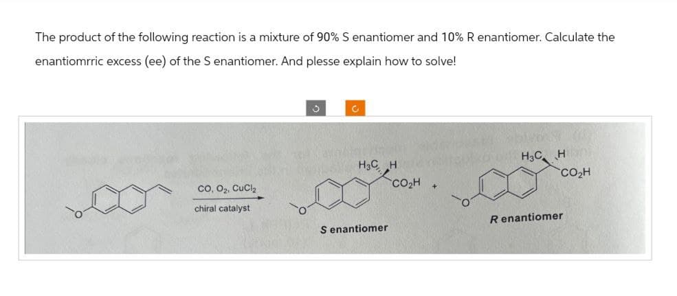 The product of the following reaction is a mixture of 90% S enantiomer and 10% R enantiomer. Calculate the
enantiomrric excess (ee) of the S enantiomer. And plesse explain how to solve!
CO, O2, CuCl2
د
c
H3CH
chiral catalyst
S enantiomer
CO₂H
H3C H
CO₂H
R enantiomer