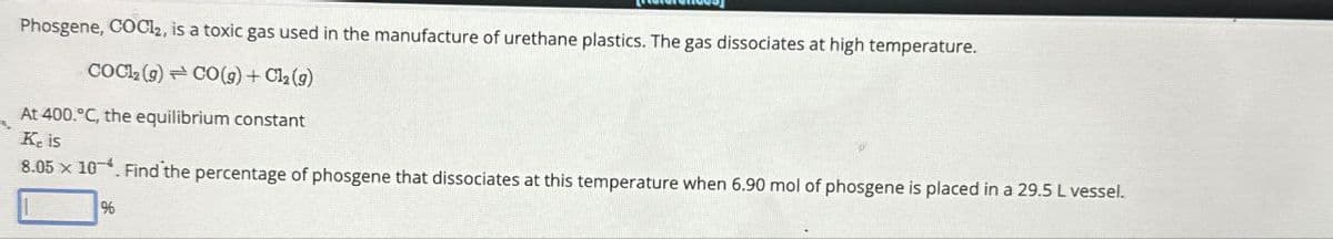 Phosgene, COCl2, is a toxic gas used in the manufacture of urethane plastics. The gas dissociates at high temperature.
Cock(s) CO(g) + C₁₂ (9)
At 400.°C, the equilibrium constant
Ke is
8.05 × 10-4. Find the percentage of phosgene that dissociates at this temperature when 6.90 mol of phosgene is placed in a 29.5 L vessel.
%