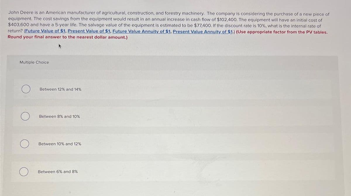John Deere is an American manufacturer of agricultural, construction, and forestry machinery. The company is considering the purchase of a new piece of
equipment. The cost savings from the equipment would result in an annual increase in cash flow of $102,400. The equipment will have an initial cost of
$403,600 and have a 5-year life. The salvage value of the equipment is estimated to be $77,400. If the discount rate is 10%, what is the internal rate of
return? (Future Value of $1, Present Value of $1, Future Value Annuity of $1, Present Value Annuity of $1.) (Use appropriate factor from the PV tables.
Round your final answer to the nearest dollar amount.)
Multiple Choice
Between 12% and 14%
Between 8% and 10%
O
Between 10% and 12%
О
Between 6% and 8%