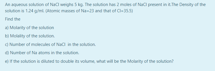 An aqueous solution of NaCl weighs 5 kg. The solution has 2 moles of NaCl present in it.The Density of the
solution is 1.24 g/ml. (Atomic masses of Na=23 and that of Cl=35.5)
Find the
a) Molarity of the solution
b) Molality of the solution.
C) Number of molecules of NaCl in the solution.
d) Number of Na atoms in the solution.
e) If the solution is diluted to double its volume, what will be the Molarity of the solution?
