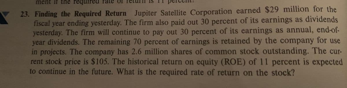 ment if the required rate
23. Finding the Required Return Jupiter Satellite Corporation earned $29 million for the
fiscal year ending yesterday. The firm also paid out 30 percent of its earnings as dividends
yesterday. The firm will continue to pay out 30 percent of its earnings as annual, end-of-
year dividends. The remaining 70 percent of earnings is retained by the company for use
in projects. The company has 2.6 million shares of common stock outstanding. The cur-
rent stock price is $105. The historical return on equity (ROE) of 11 percent is expected
to continue in the future. What is the required rate of return on the stock?
