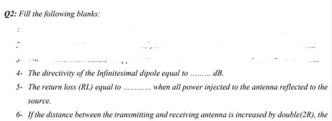Q2: Fill the following blanks:
7
4- The directivity of the Infinitesimal dipole equal to .......... dB.
5- The return loss (RL) equal to
source.
when all power injected to the antenna reflected to the
6- If the distance between the transmitting and receiving antenna is increased by double(2R), the