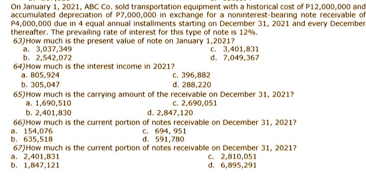 On January 1, 2021, ABC Co. sold transportation equipment with a historical cost of P12,000,000 and
accumulated depreciation of P7,000,000 in exchange for a noninterest-bearing note receivable of
P4,000,000 due in 4 equal annual installments starting on December 31, 2021 and every December
thereafter. The prevailing rate of interest for this type of note is 12%.
63)How much is the present value of note on January 1,2021?
a. 3,037,349
b. 2,542,072
64)How much is the interest income in 2021?
a. 805,924
b. 305,047
c. 3,401,831
d. 7,049,367
c. 396,882
d. 288,220
65)How much is the carrying amount of the receivable on December 31, 2021?
a. 1,690,510
b. 2,401,830
66)How much is the current portion of notes receivable on December 31, 2021?
a. 154,076
b. 635,518
67)How much is the current portion of notes receivable on December 31, 2021?
a. 2,401,831
b. 1,847,121
c. 2,690,051
d. 2,847,120
c. 694, 951
d. 591,780
c. 2,810,051
d. 6,895,291
