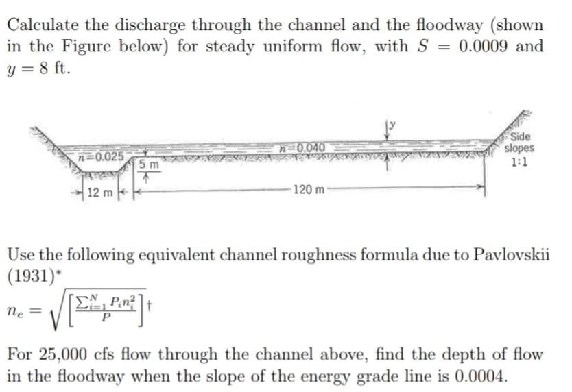 Calculate the discharge through the channel and the floodway (shown
in the Figure below) for steady uniform flow, with S = 0.0009 and
y = 8 ft.
n = 0.025
ne =
12 m
5 m
n=0.040
√ [EXP²] +
Р
Paper
120 m
ZAZ
Use the following equivalent channel roughness formula due to Pavlovskii
(1931)*
Side
slopes
1:1
For 25,000 cfs flow through the channel above, find the depth of flow
in the floodway when the slope of the energy grade line is 0.0004.