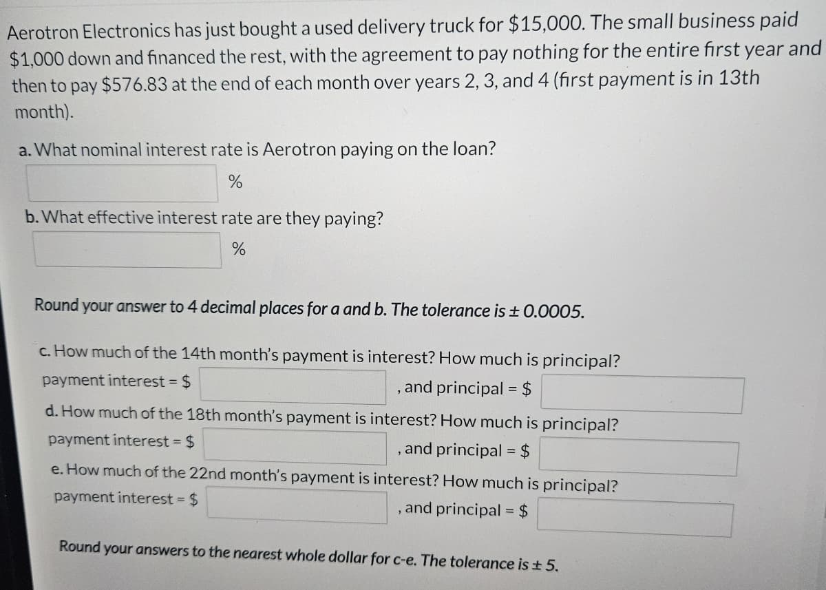 Aerotron Electronics has just bought a used delivery truck for $15,000. The small business paid
$1,000 down and financed the rest, with the agreement to pay nothing for the entire first year and
then to pay $576.83 at the end of each month over years 2, 3, and 4 (first payment is in 13th
month).
a. What nominal interest rate is Aerotron paying on the loan?
%
b. What effective interest rate are they paying?
%
Round your answer to 4 decimal places for a and b. The tolerance is ± 0.0005.
c. How much of the 14th month's payment is interest? How much is principal?
payment interest = $
, and principal = $
d. How much of the 18th month's payment is interest? How much is principal?
payment interest = $
, and principal = $
e. How much of the 22nd month's payment is interest? How much is principal?
payment interest = $
, and principal = $
Round your answers to the nearest whole dollar for c-e. The tolerance is ± 5.