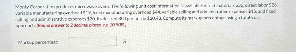 Monty Corporation produces microwave ovens. The following unit cost information is available: direct materials $36, direct labor $26,
variable manufacturing overhead $19, fixed manufacturing overhead $44, variable selling and administrative expenses $15, and fixed
selling and administrative expenses $20. Its desired ROI per unit is $30.40. Compute its markup percentage using a total-cost
approach. (Round answer to 2 decimal places, e.g. 10.50%.)
Markup percentage
%