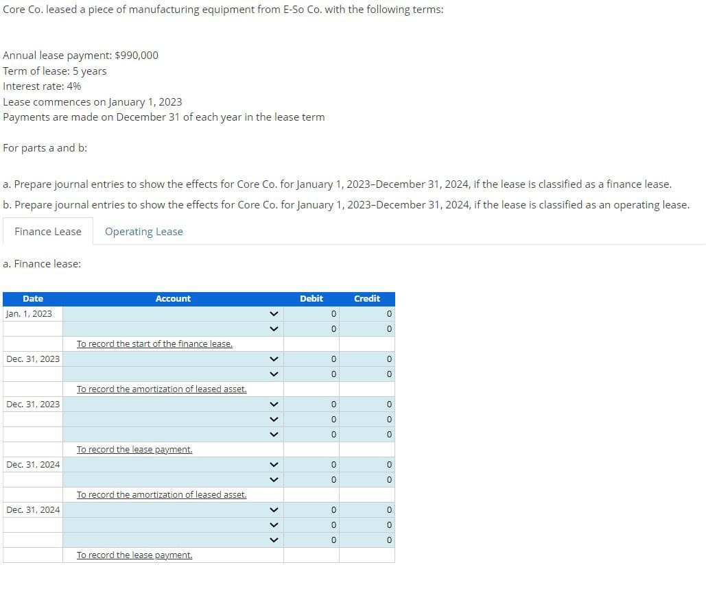 Core Co. leased a piece of manufacturing equipment from E-So Co. with the following terms:
Annual lease payment: $990,000
Term of lease: 5 years
Interest rate: 4%
Lease commences on January 1, 2023
Payments are made on December 31 of each year in the lease term
For parts a and b:
a. Prepare journal entries to show the effects for Core Co. for January 1, 2023-December 31, 2024, if the lease is classified as a finance lease.
b. Prepare journal entries to show the effects for Core Co. for January 1, 2023-December 31, 2024, if the lease is classified as an operating lease.
Operating Lease
Finance Lease
a. Finance lease:
Date
Jan. 1, 2023
Account
To record the start of the finance lease.
Dec. 31, 2023
To record the amortization of leased asset.
Dec. 31, 2023
Dec. 31, 2024
Dec. 31, 2024
To record the lease payment.
To record the amortization of leased asset.
To record the lease payment.
> > > > > > > > > >
Debit
Credit
0
0
0
0
0
0
0
0
0
0
0
0
0
0
0
0
0
0
0
0
0
0
0
0