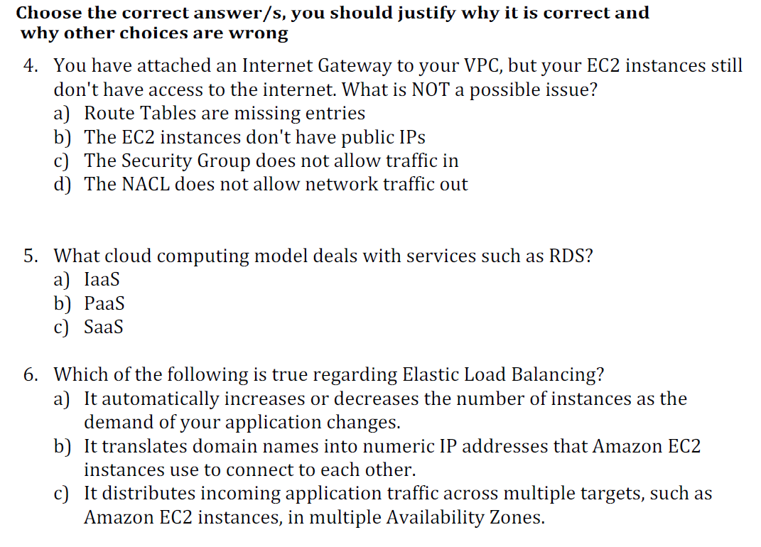 Choose the correct answer/s, you should justify why it is correct and
why other choices are wrong
4. You have attached an Internet Gateway to your VPC, but your EC2 instances still
don't have access to the internet. What is NOT a possible issue?
a) Route Tables are missing entries
b) The EC2 instances don't have public IPs
c) The Security Group does not allow traffic in
d) The NACL does not allow network traffic out
5. What cloud computing model deals with services such as RDS?
a) IaaS
b) PaaS
c) SaaS
6. Which of the following is true regarding Elastic Load Balancing?
a) It automatically increases or decreases the number of instances as the
demand of your application changes.
b) It translates domain names into numeric IP addresses that Amazon EC2
instances use to connect to each other.
c) It distributes incoming application traffic across multiple targets, such as
Amazon EC2 instances, in multiple Availability Zones.