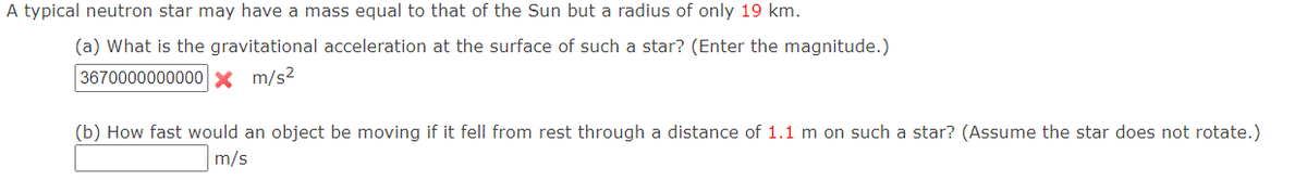 A typical neutron star may have a mass equal to that of the Sun but a radius of only 19 km.
(a) What is the gravitational acceleration at the surface of such a star? (Enter the magnitude.)
3670000000000x m/s?
(b) How fast would an object be moving if it fell from rest through a distance of 1.1 m on such a star? (Assume the star does not rotate.)
m/s
