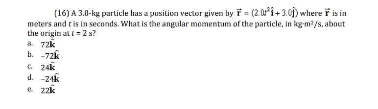 (16) A 3.0-kg particle has a position vector given by F = (2.02 + 3.01) where F is in
meters and t is in seconds. What is the angular momentum of the particle, in kg-m²/s, about
the origin at t = 2 s?
a. 72k
b. -72k
c. 24k
d. -24k
e. 22k