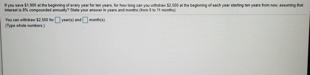 If you save $1,900 at the beginning of every year for ten years, for how long can you withdraw $2,500 at the beginning of each year starting ten years from now, assuming that
interest is 8% compounded annually? State your answer in years and months (from 0 to 11 months).
You can withdraw $2,500 for year(s) and
month(s).
(Type whole numbers.)
