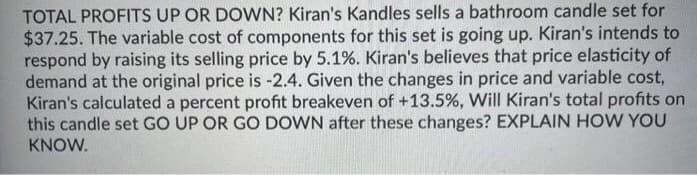 TOTAL PROFITS UP OR DOWN? Kiran's Kandles sells a bathroom candle set for
$37.25. The variable cost of components for this set is going up. Kiran's intends to
respond by raising its selling price by 5.1%. Kiran's believes that price elasticity of
demand at the original price is -2.4. Given the changes in price and variable cost,
Kiran's calculated a percent profit breakeven of +13.5%, Will Kiran's total profits on
this candle set GO UP OR GO DOWN after these changes? EXPLAINHOW YOU
KNOW.
