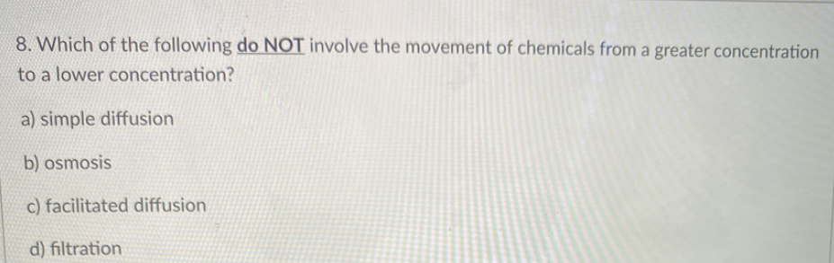 8. Which of the following do NOT involve the movement of chemicals from a greater concentration
to a lower concentration?
a) simple diffusion
b) osmosis
c) facilitated diffusion
d) filtration
