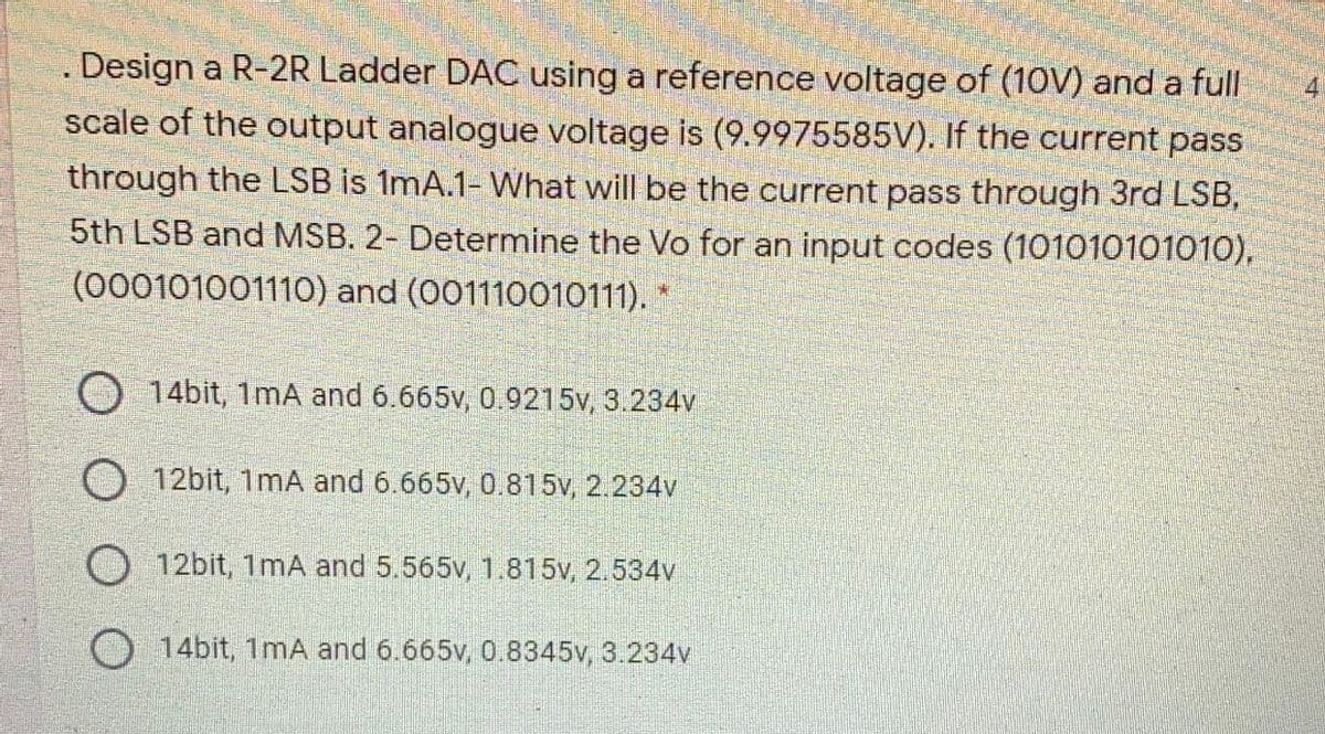 Design a R-2R Ladder DAC using a reference voltage of (1OV) and a full
scale of the output analogue voltage is (9.9975585V). If the current pass
through the LSB is 1mA.1- What will be the current pass through 3rd LSB,
5th LSB and MSB. 2- Determine the Vo for an input codes (101010101010),
(000101001110) and (001110010111).
4
14bit, 1mA and 6.665v, 0.9215v, 3.234v
O 12bit, 1mA and 6.665v, 0.815v, 2.234v
O 12bit, 1mA and 5.565v, 1.815v, 2.534v
14bit, 1mA and 6.665v, 0.8345v, 3.234v
