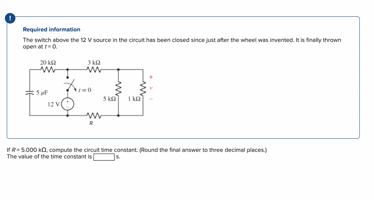 Required information
The switch above the 12 V source in the circuit has been closed since just after the wheel was invented. It is finally thrown
open at t = 0.
20 ΚΩ
5 μF
T
12 V
3 ΚΩ
t=0
R
5 ΚΩ
1kQ2
If R = 5.000 kn, compute the circuit time constant. (Round the final answer to three decimal places.)
The value of the time constant is
S.