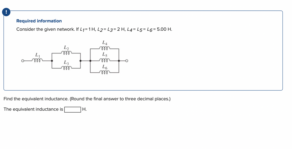 Required information
Consider the given network. If L₁= 1 H₂ L2= L3= 2 H, L4-L5 L6= 5.00 H.
L₁
m
L2
m
L3
m
L4
m
H.
L5
m
L6
Find the equivalent inductance. (Round the final answer to three decimal places.)
The equivalent inductance is