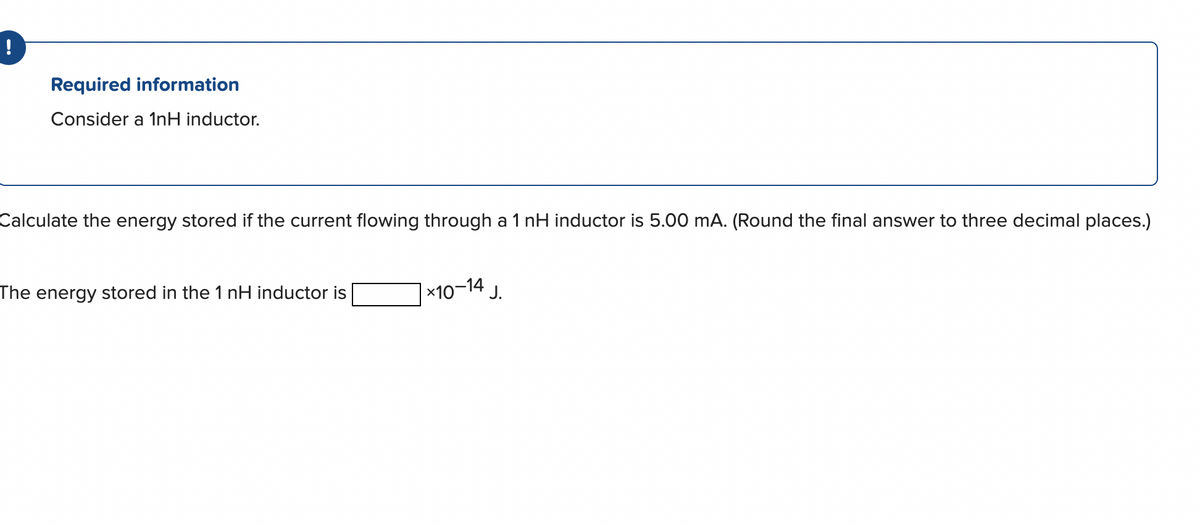 !
Required information
Consider a 1nH inductor.
Calculate the energy stored if the current flowing through a 1 nH inductor is 5.00 mA. (Round the final answer to three decimal places.)
The energy stored in the 1 nH inductor is
*10-14
J.