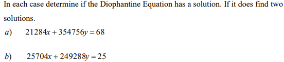 In each case determine if the Diophantine Equation has a solution. If it does find two
solutions.
a)
21284x + 354756y = 68
b)
25704x + 249288y = 25

