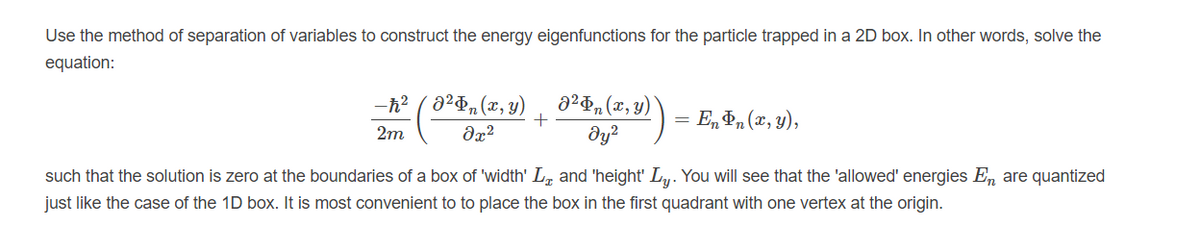 Use the method of separation of variables to construct the energy eigenfunctions for the particle trapped in a 2D box. In other words, solve the
equation:
-h? ( 020, (x, y)
a²¤n(x, y)
En P, (x, y),
2m
dx?
dy?
such that the solution is zero at the boundaries of a box of 'width' L, and 'height' Ly. You will see that the 'allowed' energies En are quantized
just like the case of the 1D box. It is most convenient to to place the box in the first quadrant with one vertex at the origin.
