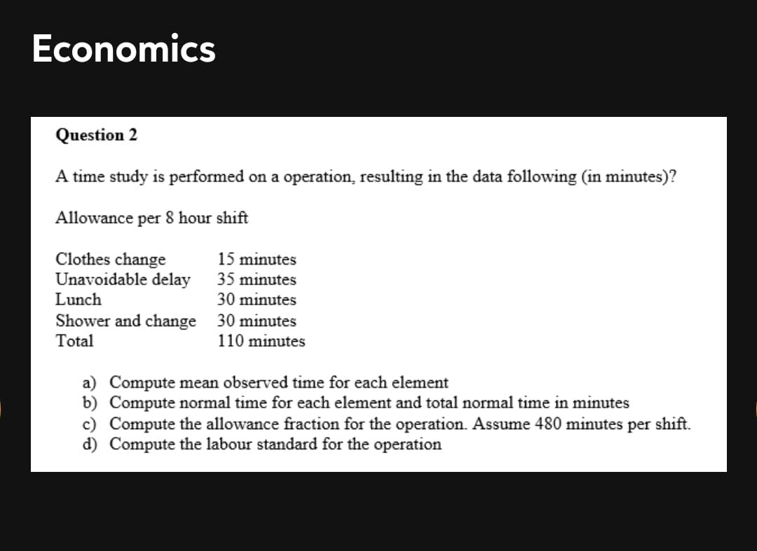 Economics
Question 2
A time study is performed on a operation, resulting in the data following (in minutes)?
Allowance per 8 hour shift
Clothes change
Unavoidable delay
15 minutes
35 minutes
Lunch
30 minutes
Shower and change
Total
30 minutes
110 minutes
a) Compute mean observed time for each element
b) Compute normal time for each element and total normal time in minutes
c) Compute the allowance fraction for the operation. Assume 480 minutes per shift.
d) Compute the labour standard for the operation
