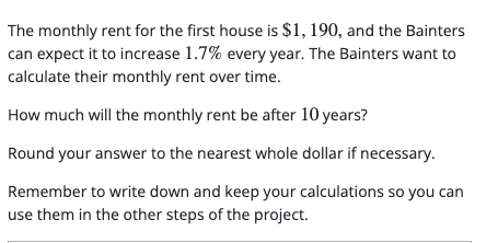 The monthly rent for the first house is $1, 190, and the Bainters
can expect it to increase 1.7% every year. The Bainters want to
calculate their monthly rent over time.
How much will the monthly rent be after 10 years?
Round your answer to the nearest whole dollar if necessary.
Remember to write down and keep your calculations so you can
use them in the other steps of the project.
