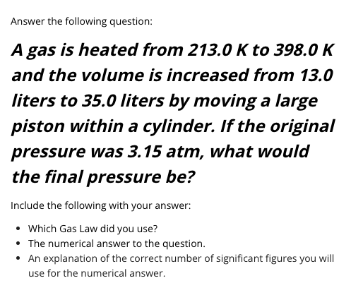 Answer the following question:
A gas is heated from 213.0 K to 398.0 K
and the volume is increased from 13.0
liters to 35.0 Iliters by moving a large
piston within a cylinder. If the original
pressure was 3.15 atm, what would
the final pressure be?
Include the following with your answer:
• Which Gas Law did you use?
• The numerical answer to the question.
• An explanation of the correct number of significant figures you will
use for the numerical answer.
