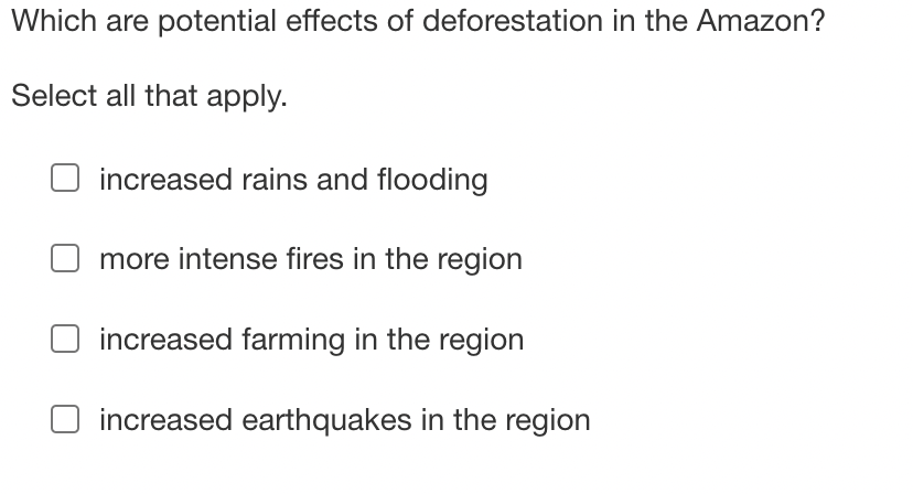 Which are potential effects of deforestation in the Amazon?
Select all that apply.
increased rains and flooding
more intense fires in the region
increased farming in the region
increased earthquakes in the region
