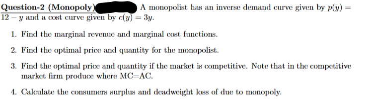 Question-2 (Monopoly)
A monopolist has an inverse demand curve given by p(y):
12 – y and a cost curve given by c(y) = 3y.
=
1. Find the marginal revenue and marginal cost functions.
2. Find the optimal price and quantity for the monopolist.
3. Find the optimal price and quantity if the market is competitive. Note that in the competitive
market firm produce where MC-AC.
1. Calculate the consumers surplus and deadweight loss of due to monopoly.