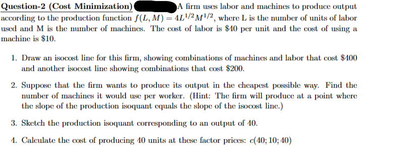 Question-2 (Cost Minimization)
A firm uses labor and machines to produce output
according to the production function f(L, M) = 4L¹² M¹/², where L is the number of units of labor
used and M is the number of machines. The cost of labor is $40 per unit and the cost of using a
machine is $10.
1. Draw an isocost line for this firm, showing combinations of machines and labor that cost $400
and another isocost line showing combinations that cost $200.
2. Suppose that the firm wants to produce its output in the cheapest possible way. Find the
number of machines it would use per worker. (Hint: The firm will produce at a point where
the slope of the production isoquant equals the slope of the isocost line.)
3. Sketch the production isoquant corresponding to an output of 10.
1. Calculate the cost of producing 10 units at these factor prices: c(40; 10; 40)