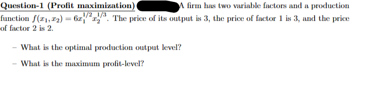 Question-1 (Profit maximization)
A firm has two variable factors and a production
function f(x1,2) = 6x1223. The price of its output is 3, the price of factor 1 is 3, and the price
of factor 2 is 2.
What is the optimal production output level?
-
What is the maximum profit-level?