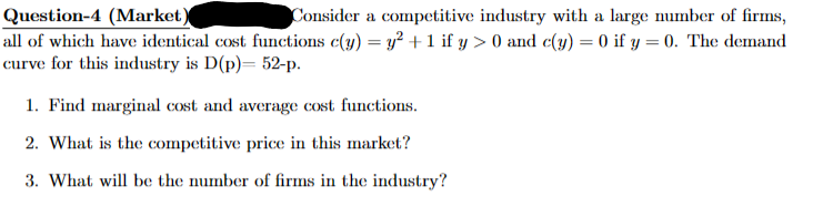 Question-4 (Market)
Consider a competitive industry with a large number of firms,
all of which have identical cost functions c(y) = y² + 1 if y > 0 and c(y) = 0 if y = 0. The demand
curve for this industry is D(p) 52-p.
1. Find marginal cost and average cost functions.
2. What is the competitive price in this market?
3. What will be the number of firms in the industry?
