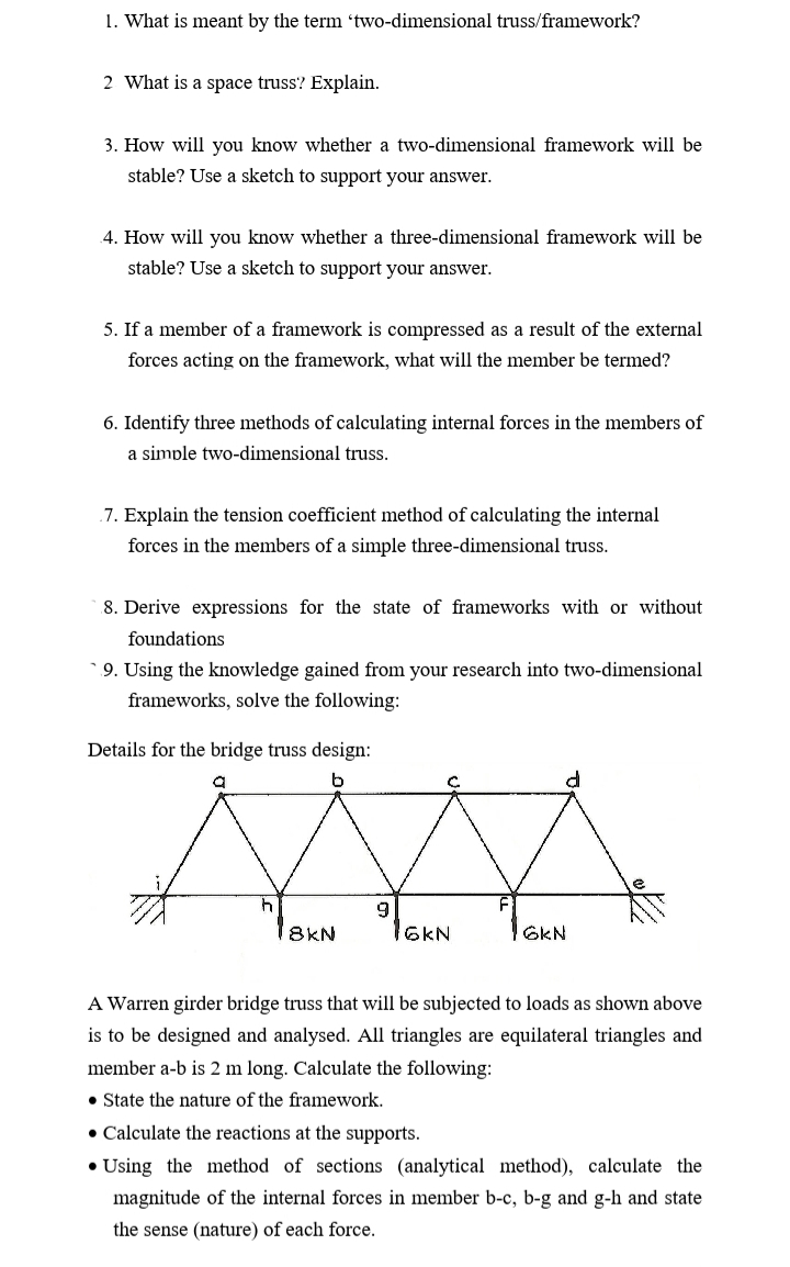 1. What is meant by the term 'two-dimensional truss/framework?
2 What is a space truss? Explain.
3. How will you know whether a two-dimensional framework will be
stable? Use a sketch to support your answer.
4. How will you know whether a three-dimensional framework will be
stable? Use a sketch to support your answer.
5. If a member of a framework is compressed as a result of the external
forces acting on the framework, what will the member be termed?
6. Identify three methods of calculating internal forces in the members of
a simple two-dimensional truss.
.7. Explain the tension coefficient method of calculating the internal
forces in the members of a simple three-dimensional truss.
8. Derive expressions for the state of frameworks with or without
foundations
* 9. Using the knowledge gained from your research into two-dimensional
frameworks, solve the following:
Details for the bridge truss design:
8KN
6KN
GKN
A Warren girder bridge truss that will be subjected to loads as shown above
is to be designed and analysed. All triangles are equilateral triangles and
member a-b is 2 m long. Calculate the following:
• State the nature of the framework.
• Calculate the reactions at the supports.
• Using the method of sections (analytical method), calculate the
magnitude of the internal forces in member b-c, b-g and g-h and state
the sense (nature) of each force.

